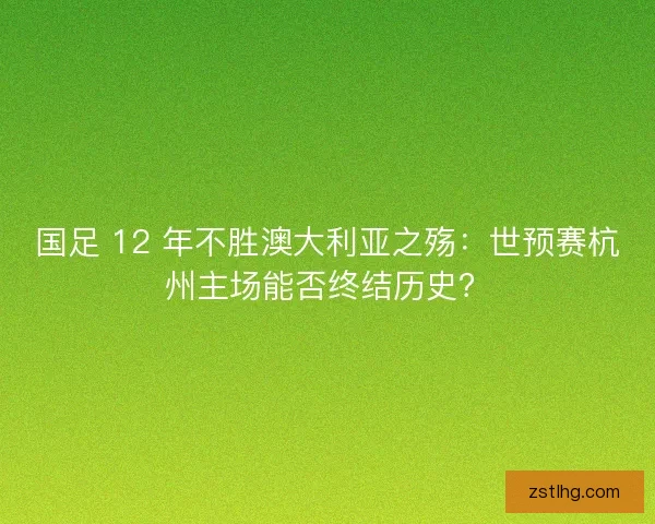 国足 12 年不胜澳大利亚之殇：世预赛杭州主场能否终结历史？