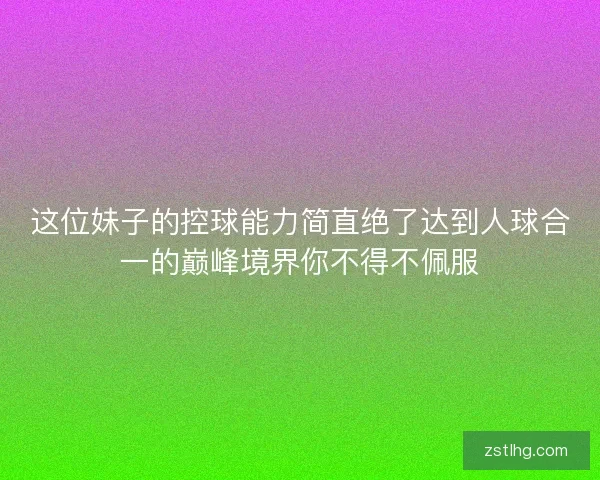 这位妹子的控球能力简直绝了达到人球合一的巅峰境界你不得不佩服