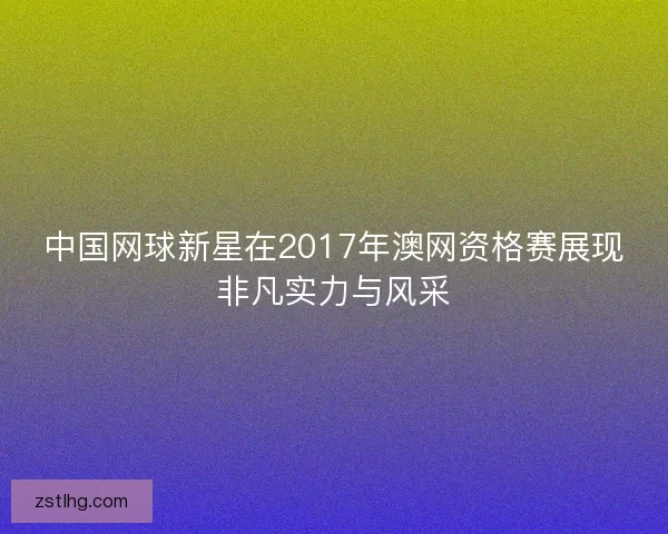 中国网球新星在2017年澳网资格赛展现非凡实力与风采