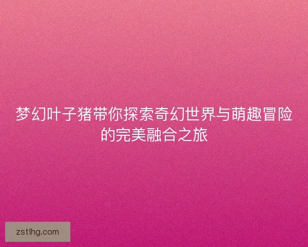梦幻叶子猪带你探索奇幻世界与萌趣冒险的完美融合之旅