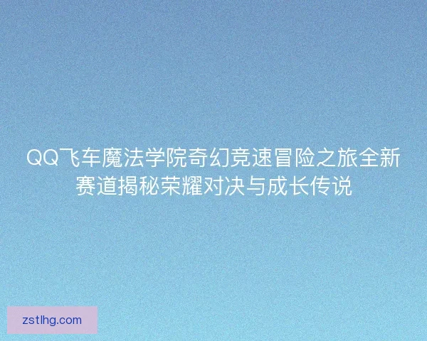 QQ飞车魔法学院奇幻竞速冒险之旅全新赛道揭秘荣耀对决与成长传说